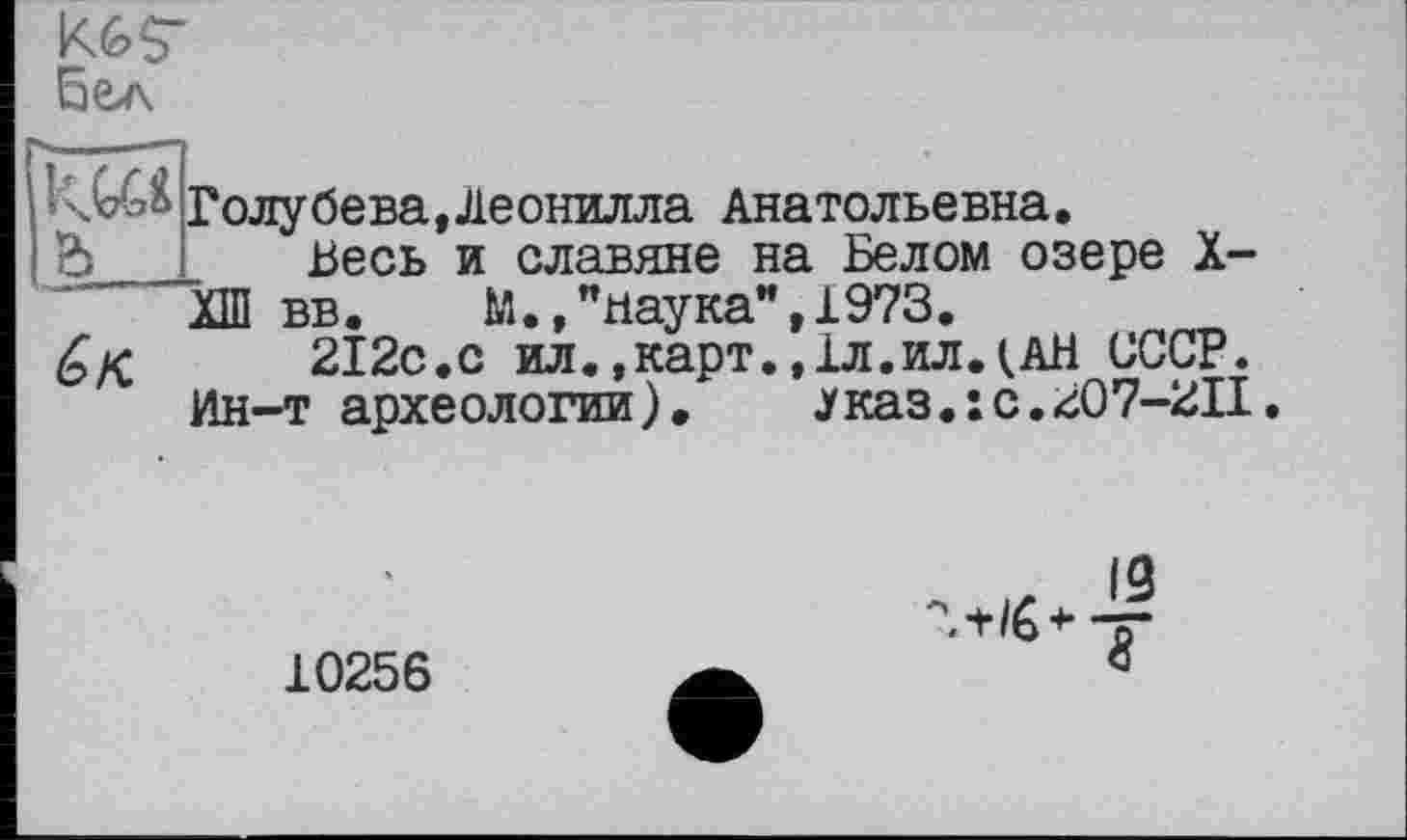 ﻿бел
Голубева,Леонилла Анатольевна.
& Весь и славяне на Белом озере X-ХШ вв.	М.,"наука",1973.
£/<	212с.с ил.,карт.,1л.ил.(АН СССР.
Ин-т археологии).	указ.: с.207-2II.
10256
ЛЙ’Т